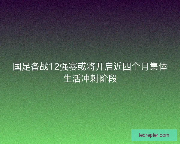 国足备战12强赛或将开启近四个月集体生活冲刺阶段