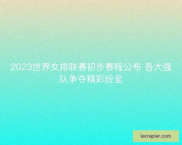2023世界女排联赛初步赛程公布 各大强队争夺精彩纷呈
